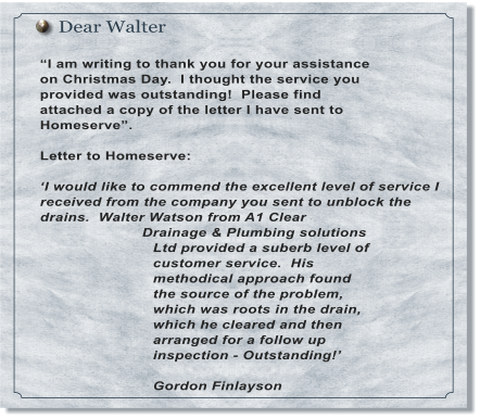 Dear Walter  �I am writing to thank you for your assistance on Christmas Day.  I thought the service you provided was outstanding!  Please find attached a copy of the letter I have sent to Homeserve�.  Letter to Homeserve:  �I would like to commend the excellent level of service I received from the company you sent to unblock the drains.  Walter Watson from A1 Clear Drainage & Plumbing solutions Ltd provided a suberb level of customer service.  His methodical approach found the source of the problem, which was roots in the drain, which he cleared and then arranged for a follow up inspection - Outstanding!�  Gordon Finlayson